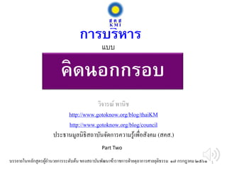 คิดนอกกรอบ
วิจารณ์ พานิช
http://www.gotoknow.org/blog/thaiKM
http://www.gotoknow.org/blog/council
ประธานมูลนิธิสถาบันจัดการความรู้เพื่อสังคม (สคส.)
การบริหาร
บรรยายในหลักสูตรผู้อานวยการระดับต้น ของสถาบันพัฒนาข้าราชการฝ่ายตุลาการศาลยุติธรรม ๑๗ กรกฎาคม ๒๕๖๑
แบบ
Part Two
1
 