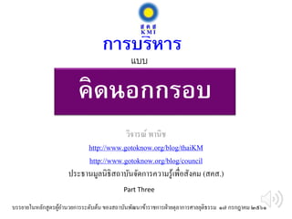 คิดนอกกรอบ
วิจารณ์ พานิช
http://www.gotoknow.org/blog/thaiKM
http://www.gotoknow.org/blog/council
ประธานมูลนิธิสถาบันจัดการความรู้เพื่อสังคม (สคส.)
การบริหาร
บรรยายในหลักสูตรผู้อานวยการระดับต้น ของสถาบันพัฒนาข้าราชการฝ่ายตุลาการศาลยุติธรรม ๑๗ กรกฎาคม ๒๕๖๑
แบบ
Part Three
 