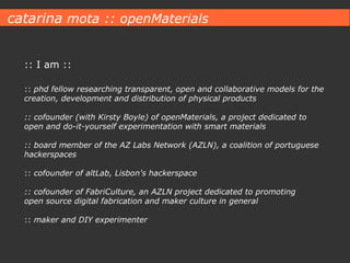 catarina  mota :: openMaterials :: I am :: ::  phd fellow researching  transparent, open and collaborative models for the creation, development and distribution of physical products :: cofounder (with Kirsty Boyle) of openMaterials, a project dedicated to open and do-it-yourself experimentation with smart materials :: board member of the AZ Labs Network (AZLN), a coalition of portuguese hackerspaces ::  cofounder of altLab, Lisbon's hackerspace :: cofounder of FabriCulture, an AZLN project dedicated to promoting open source digital fabrication and maker culture in general ::  maker and DIY experimenter 