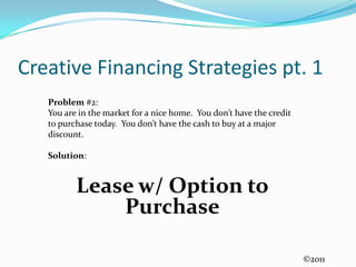 Creative Financing Strategies pt. 1Problem #2:  You are in the market for a nice home.  You don’t have the credit to purchase today.  You don’t have the cash to buy at a major discount.Solution:Lease w/ Option to Purchase ©2011