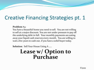 Creative Financing Strategies pt. 1Problem #4:  You have a beautiful home you need to sell.  You are not willing to sell at a major discount. You are not under pressure to pay off the underlying debt in full.  Your monthly payments are eating away your liquid cash reserves every month.  You are willing to wait a few years to cash out, if you have a solid buyer today.Solution:  Sell Your House Using A …..Lease w/ Option to Purchase ©2011