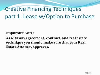Creative Financing Techniquespart 1: Lease w/Option to PurchaseImportant Note:As with any agreement, contract, and real estate technique you should make sure that your Real Estate Attorney approves. ©2011
