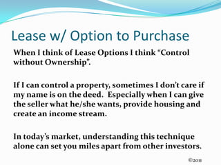 Lease w/ Option to PurchaseWhen I think of Lease Options I think “Control without Ownership”.  If I can control a property, sometimes I don’t care if my name is on the deed.  Especially when I can give the seller what he/she wants, provide housing and create an income stream.In today’s market, understanding this technique alone can set you miles apart from other investors.©2011