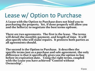 Lease w/ Option to PurchaseA Lease with the Option to Purchase does not bind you to purchasing the property.  Yet, if done properly will allow you and the Seller(s) to negotiate the best terms upfront.  There are two agreements.  The first is the lease.  The terms will detail the monthly payment, and length of time.  It will also specify who will make repairs.  It protects both parties as all agreements should.The second is the Option to Purchase.  It describes the specific terms just as a purchase and sale agreement, the only difference is that it specifically gives you the option to buy before its expiration date.   Using the right terms, coupled with the Lease you have achieved “Control without Ownership”.©2011