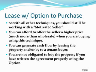 Lease w/ Option to PurchaseAs with all other techniques, you should still be working with a “Motivated Seller”.  You can afford to offer the seller a higher price (much more than wholesale) when you are buying using this technique.You can generate cash flow by leasing the property and/or by to a tenant buyer.You are not obligated to buy the property if you have written the agreement properly using the Option.©2011
