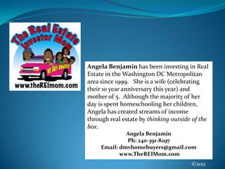 Angela Benjamin has been investing in Real Estate in the Washington DC Metropolitan area since 1999.   She is a wife (celebrating their 10 year anniversary this year) and mother of 5.  Although the majority of her day is spent homeschooling her children, Angela has created streams of income through real estate by thinking outside of the box.Angela BenjaminPh: 240-391-8297  Email: dmvhomebuyers@gmail.com www.TheREIMom.com©2011