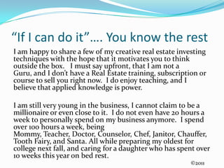 “If I can do it”…. You know the restI am happy to share a few of my creative real estate investing techniques with the hope that it motivates you to think outside the box.   I must say upfront, that I am not a Guru, and I don’t have a Real Estate training, subscription or course to sell you right now.  I do enjoy teaching, and I believe that applied knowledge is power.I am still very young in the business, I cannot claim to be a millionaire or even close to it.  I do not even have 20 hours a week to personally spend on my business anymore.  I spend over 100 hours a week, being Mommy, Teacher, Doctor, Counselor, Chef, Janitor, Chauffer, Tooth Fairy, and Santa. All while preparing my oldest for college next fall, and caring for a daughter who has spent over 10 weeks this year on bed rest.©2011