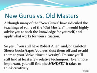 New Gurus vs. Old MastersAlthough many of the “New Gurus” have ridiculed the teachings of some of the “Old Masters”  I would highly advise you to seek the knowledge for yourself, and apply what works for your situation. So yes, if you still have Robert Allen, and/or Carleton Sheets books/tapes/courses, dust them off and re-add them to your “drive-time university”. I’m sure you’ll still find at least a few relative techniques.  Even more important, you will find the MINDSET it takes to think creatively.©2011