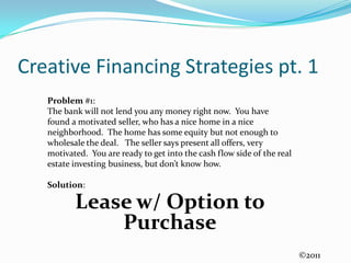 Creative Financing Strategies pt. 1Problem #1:  The bank will not lend you any money right now.  You have found a motivated seller, who has a nice home in a nice neighborhood.  The home has some equity but not enough to wholesale the deal.   The seller says present all offers, very motivated.  You are ready to get into the cash flow side of the real estate investing business, but don’t know how.Solution:Lease w/ Option to Purchase ©2011