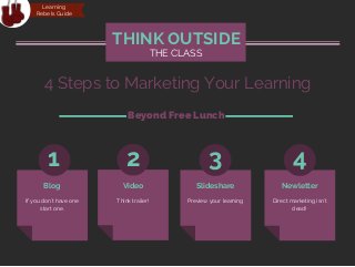 If you don't have one
start one.
THE CLASS
THINK OUTSIDE
1 2 3 4
Think trailer! Preview your learning Direct marketing isn't
dead!
Blog Video Slideshare Newletter
4 Steps to Marketing Your Learning
Beyond Free Lunch
Learning
Rebels Guide
 