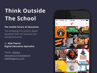 Think Outside 
The School 
The mobile future of education. 
The emerging 21st century digital 
education path for business and 
entrepreneurship. 
By: Kyle Pearce 
Digital Education Specialist 
Twitter: @kaaist 
www.about.me/kylepearce 
kyle@diygenius.com 
 