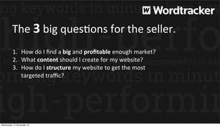 The	
  3	
  big	
  quesEons	
  for	
  the	
  seller.
1. How	
  do	
  I	
  ﬁnd	
  a	
  big	
  and	
  proﬁtable	
  enough	
  market?
2. What	
  content	
  should	
  I	
  create	
  for	
  my	
  website?
3. How	
  do	
  I	
  structure	
  my	
  website	
  to	
  get	
  the	
  most	
  
targeted	
  traﬃc?

Wednesday, 27 November 13

 