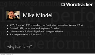Mike	
  Mindel
•
•
•
•

CEO,	
  Founder	
  of	
  Wordtracker,	
  the	
  ﬁrst	
  industry	
  standard	
  Keyword	
  Tool.
Started	
  1998,	
  same	
  year	
  as	
  Google	
  was	
  founded.
14	
  years	
  technical	
  and	
  digital	
  markePng	
  experience.	
  
It's	
  simple	
  -­‐	
  we're	
  sPll	
  around!

Why listen to me?
Wednesday, 27 November 13

 