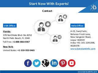 Contact
India Office:
A-23, Swej Farm,
Reliance Fresh Lane,
New Sanganer Road,
Jaipur 302019
India: +91-141-2291398,
4028078
Toll Free: +1-888-866-0067
USA Office:
New York:
Florida:
378 Northlake Blvd. Ste #252
North Palm Beach, FL 3340
United States: +1-310-933-5465
Start Now With Experts!
www.konstantinfo.com
www.konstantinfo.com
 