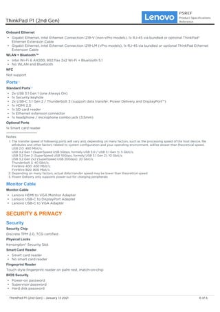 Onboard Ethernet
Gigabit Ethernet, Intel Ethernet Connection I219-V (non-vPro models), 1x RJ-45 via bundled or optional ThinkPad®
Ethernet Extension Cable
•
Gigabit Ethernet, Intel Ethernet Connection I219-LM (vPro models), 1x RJ-45 via bundled or optional ThinkPad Ethernet
Extension Cable
•
WLAN + Bluetooth™
Intel Wi-Fi 6 AX200, 802.11ax 2x2 Wi-Fi + Bluetooth 5.1
•
No WLAN and Bluetooth
•
NFC
Not support
Ports[1]
Standard Ports[3]
2x USB 3.1 Gen 1 (one Always On)
•
1x Security keyhole
•
2x USB-C 3.1 Gen 2 / Thunderbolt 3 (support data transfer, Power Delivery and DisplayPort™)
•
1x HDMI 2.0
•
1x SD card reader
•
1x Ethernet extension connector
•
1x headphone / microphone combo jack (3.5mm)
•
Optional Ports
1x Smart card reader
Notes:
The transfer speed of following ports will vary and, depending on many factors, such as the processing speed of the host device, file
attributes and other factors related to system configuration and your operating environment, will be slower than theoretical speed.
USB 2.0: 480 Mbit/s;
USB 3.2 Gen 1 (SuperSpeed USB 5Gbps, formely USB 3.0 / USB 3.1 Gen 1): 5 Gbit/s;
USB 3.2 Gen 2 (SuperSpeed USB 10Gbps, formely USB 3.1 Gen 2): 10 Gbit/s;
USB 3.2 Gen 2x2 (SuperSpeed USB 20Gbps): 20 Gbit/s;
Thunderbolt 3: 40 Gbit/s;
FireWire 400: 400 Mbit/s;
FireWire 800: 800 Mbit/s
1.
Depending on many factors, actual data transfer speed may be lower than theoretical speed
2.
Power Delivery only supports power-out for charging peripherals
3.
Monitor Cable
Monitor Cable
Lenovo HDMI to VGA Monitor Adapter
•
Lenovo USB-C to DisplayPort Adapter
•
Lenovo USB-C to VGA Adapter
•
SECURITY & PRIVACY
Security
Security Chip
Discrete TPM 2.0, TCG certified
Physical Locks
Kensington® Security Slot
Smart Card Reader
Smart card reader
•
No smart card reader
•
Fingerprint Reader
Touch style fingerprint reader on palm rest, match-on-chip
BIOS Security
Power-on password
•
Supervisor password
•
Hard disk password
•
ThinkPad P1 (2nd Gen)
PSREF
Product Specifications
Reference
4 of 6
ThinkPad P1 (2nd Gen) - January 13 2021
 