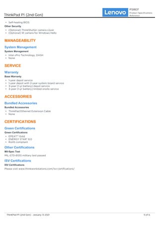 Self-healing BIOS
•
Other Security
(Optional) ThinkShutter camera cover
•
(Optional) IR camera for Windows Hello
•
MANAGEABILITY
System Management
System Management
Intel vPro Technology, DASH
•
None
•
SERVICE
Warranty
Base Warranty
1-year depot service
•
1-year depot with 2-year system board service
•
3-year (1-yr battery) depot service
•
3-year (1-yr battery) limited onsite service
•
ACCESSORIES
Bundled Accessories
Bundled Accessories
ThinkPad Ethernet Extension Cable
•
None
•
CERTIFICATIONS
Green Certifications
Green Certifications
EPEAT™ Gold
•
ENERGY STAR® 8.0
•
RoHS compliant
•
Other Certifications
Mil-Spec Test
MIL-STD-810G military test passed
ISV Certifications
ISV Certifications
Please visit www.thinkworkstations.com/isv-certifications/
ThinkPad P1 (2nd Gen)
PSREF
Product Specifications
Reference
5 of 6
ThinkPad P1 (2nd Gen) - January 13 2021
 