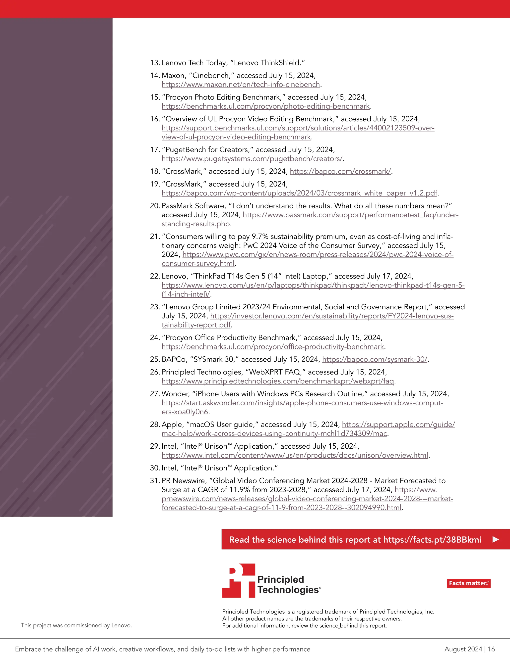 13. Lenovo Tech Today, “Lenovo ThinkShield.”
14. Maxon, “Cinebench,” accessed July 15, 2024,
https://www.maxon.net/en/tech-info-cinebench.
15. “Procyon Photo Editing Benchmark,” accessed July 15, 2024,
https://benchmarks.ul.com/procyon/photo-editing-benchmark.
16. “Overview of UL Procyon Video Editing Benchmark,” accessed July 15, 2024,
https://support.benchmarks.ul.com/support/solutions/articles/44002123509-over-
view-of-ul-procyon-video-editing-benchmark.
17. “PugetBench for Creators,” accessed July 15, 2024,
https://www.pugetsystems.com/pugetbench/creators/.
18. “CrossMark,” accessed July 15, 2024, https://bapco.com/crossmark/.
19. “CrossMark,” accessed July 15, 2024,
https://bapco.com/wp-content/uploads/2024/03/crossmark_white_paper_v1.2.pdf.
20. PassMark Software, “I don’t understand the results. What do all these numbers mean?”
accessed July 15, 2024, https://www.passmark.com/support/performancetest_faq/under-
standing-results.php.
21. “Consumers willing to pay 9.7% sustainability premium, even as cost-of-living and infla-
tionary concerns weigh: PwC 2024 Voice of the Consumer Survey,” accessed July 15,
2024, https://www.pwc.com/gx/en/news-room/press-releases/2024/pwc-2024-voice-of-
consumer-survey.html.
22. Lenovo, “ThinkPad T14s Gen 5 (14” Intel) Laptop,” accessed July 17, 2024,
https://www.lenovo.com/us/en/p/laptops/thinkpad/thinkpadt/lenovo-thinkpad-t14s-gen-5-
(14-inch-intel)/.
23. “Lenovo Group Limited 2023/24 Environmental, Social and Governance Report,” accessed
July 15, 2024, https://investor.lenovo.com/en/sustainability/reports/FY2024-lenovo-sus-
tainability-report.pdf.
24. “Procyon Office Productivity Benchmark,” accessed July 15, 2024,
https://benchmarks.ul.com/procyon/office-productivity-benchmark.
25. BAPCo, “SYSmark 30,” accessed July 15, 2024, https://bapco.com/sysmark-30/.
26. Principled Technologies, “WebXPRT FAQ,” accessed July 15, 2024,
https://www.principledtechnologies.com/benchmarkxprt/webxprt/faq.
27. Wonder, “iPhone Users with Windows PCs Research Outline,” accessed July 15, 2024,
https://start.askwonder.com/insights/apple-phone-consumers-use-windows-comput-
ers-xoa0ly0n6.
28. Apple, “macOS User guide,” accessed July 15, 2024, https://support.apple.com/guide/
mac-help/work-across-devices-using-continuity-mchl1d734309/mac.
29. Intel, “Intel®
Unison™
Application,” accessed July 15, 2024,
https://www.intel.com/content/www/us/en/products/docs/unison/overview.html.
30. Intel, “Intel®
Unison™
Application.”
31. PR Newswire, “Global Video Conferencing Market 2024-2028 - Market Forecasted to
Surge at a CAGR of 11.9% from 2023-2028,” accessed July 17, 2024, https://www.
prnewswire.com/news-releases/global-video-conferencing-market-2024-2028---market-
forecasted-to-surge-at-a-cagr-of-11-9-from-2023-2028--302094990.html.
Principled Technologies is a registered trademark of Principled Technologies, Inc.
All other product names are the trademarks of their respective owners.
For additional information, review the science behind this report.
Principled
Technologies®
Facts matter.®
Principled
Technologies®
Facts matter.®
This project was commissioned by Lenovo.
Read the science behind this report at https://facts.pt/38BBkmi
Embrace the challenge of AI work, creative workflows, and daily to-do lists with higher performance August 2024 | 16
 