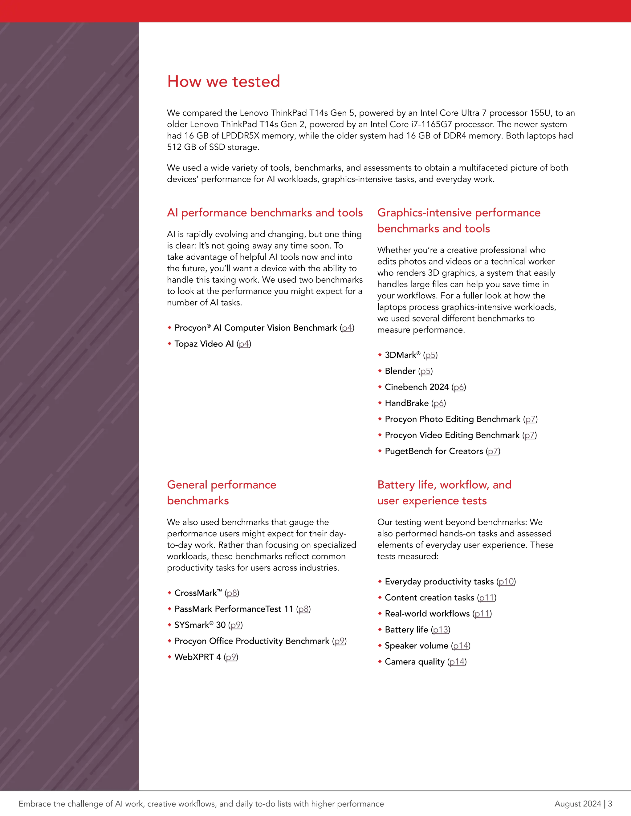 How we tested
We compared the Lenovo ThinkPad T14s Gen 5, powered by an Intel Core Ultra 7 processor 155U, to an
older Lenovo ThinkPad T14s Gen 2, powered by an Intel Core i7-1165G7 processor. The newer system
had 16 GB of LPDDR5X memory, while the older system had 16 GB of DDR4 memory. Both laptops had
512 GB of SSD storage.
We used a wide variety of tools, benchmarks, and assessments to obtain a multifaceted picture of both
devices’ performance for AI workloads, graphics-intensive tasks, and everyday work.
AI performance benchmarks and tools
AI is rapidly evolving and changing, but one thing
is clear: It’s not going away any time soon. To
take advantage of helpful AI tools now and into
the future, you’ll want a device with the ability to
handle this taxing work. We used two benchmarks
to look at the performance you might expect for a
number of AI tasks.
Š Procyon®
AI Computer Vision Benchmark (p4)
Š Topaz Video AI (p4)
Graphics-intensive performance
benchmarks and tools
Whether you’re a creative professional who
edits photos and videos or a technical worker
who renders 3D graphics, a system that easily
handles large files can help you save time in
your workflows. For a fuller look at how the
laptops process graphics-intensive workloads,
we used several different benchmarks to
measure performance.
Š 3DMark®
(p5)
Š Blender (p5)
Š Cinebench 2024 (p6)
Š HandBrake (p6)
Š Procyon Photo Editing Benchmark (p7)
Š Procyon Video Editing Benchmark (p7)
Š PugetBench for Creators (p7)
General performance
benchmarks
We also used benchmarks that gauge the
performance users might expect for their day-
to-day work. Rather than focusing on specialized
workloads, these benchmarks reflect common
productivity tasks for users across industries.
Š CrossMark™
(p8)
Š PassMark PerformanceTest 11 (p8)
Š SYSmark®
30 (p9)
Š Procyon Office Productivity Benchmark (p9)
Š WebXPRT 4 (p9)
Battery life, workflow, and
user experience tests
Our testing went beyond benchmarks: We
also performed hands-on tasks and assessed
elements of everyday user experience. These
tests measured:
Š Everyday productivity tasks (p10)
Š Content creation tasks (p11)
Š Real-world workflows (p11)
Š Battery life (p13)
Š Speaker volume (p14)
Š Camera quality (p14)
Embrace the challenge of AI work, creative workflows, and daily to-do lists with higher performance August 2024 | 3
 
