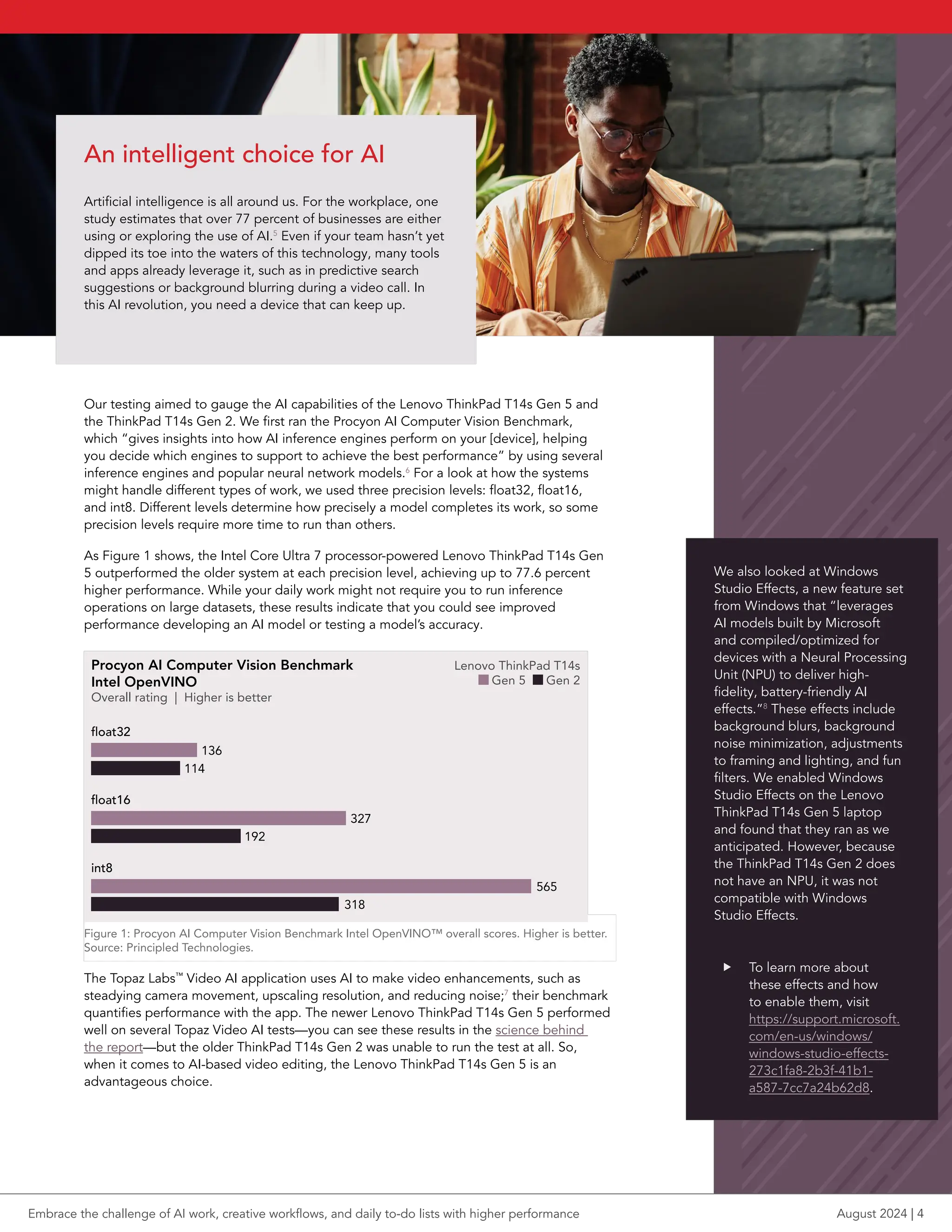 Our testing aimed to gauge the AI capabilities of the Lenovo ThinkPad T14s Gen 5 and
the ThinkPad T14s Gen 2. We first ran the Procyon AI Computer Vision Benchmark,
which “gives insights into how AI inference engines perform on your [device], helping
you decide which engines to support to achieve the best performance” by using several
inference engines and popular neural network models.6
For a look at how the systems
might handle different types of work, we used three precision levels: float32, float16,
and int8. Different levels determine how precisely a model completes its work, so some
precision levels require more time to run than others.
As Figure 1 shows, the Intel Core Ultra 7 processor-powered Lenovo ThinkPad T14s Gen
5 outperformed the older system at each precision level, achieving up to 77.6 percent
higher performance. While your daily work might not require you to run inference
operations on large datasets, these results indicate that you could see improved
performance developing an AI model or testing a model’s accuracy.
Procyon AI Computer Vision Benchmark
Intel OpenVINO
Overall rating | Higher is better
Lenovo ThinkPad T14s
Gen 5 Gen 2
bar pt length = score /2
float32
114
136
float16
192
327
int8
318
565
Figure 1: Procyon AI Computer Vision Benchmark Intel OpenVINO™ overall scores. Higher is better.
Source: Principled Technologies.
The Topaz Labs™
Video AI application uses AI to make video enhancements, such as
steadying camera movement, upscaling resolution, and reducing noise;7
their benchmark
quantifies performance with the app. The newer Lenovo ThinkPad T14s Gen 5 performed
well on several Topaz Video AI tests—you can see these results in the science behind
the report—but the older ThinkPad T14s Gen 2 was unable to run the test at all. So,
when it comes to AI-based video editing, the Lenovo ThinkPad T14s Gen 5 is an
advantageous choice.
An intelligent choice for AI
Artificial intelligence is all around us. For the workplace, one
study estimates that over 77 percent of businesses are either
using or exploring the use of AI.5
Even if your team hasn’t yet
dipped its toe into the waters of this technology, many tools
and apps already leverage it, such as in predictive search
suggestions or background blurring during a video call. In
this AI revolution, you need a device that can keep up.
We also looked at Windows
Studio Effects, a new feature set
from Windows that “leverages
AI models built by Microsoft
and compiled/optimized for
devices with a Neural Processing
Unit (NPU) to deliver high-
fidelity, battery-friendly AI
effects.”8
These effects include
background blurs, background
noise minimization, adjustments
to framing and lighting, and fun
filters. We enabled Windows
Studio Effects on the Lenovo
ThinkPad T14s Gen 5 laptop
and found that they ran as we
anticipated. However, because
the ThinkPad T14s Gen 2 does
not have an NPU, it was not
compatible with Windows
Studio Effects.
f To learn more about
these effects and how
to enable them, visit
https://support.microsoft.
com/en-us/windows/
windows-studio-effects-
273c1fa8-2b3f-41b1-
a587-7cc7a24b62d8.
Embrace the challenge of AI work, creative workflows, and daily to-do lists with higher performance August 2024 | 4
 