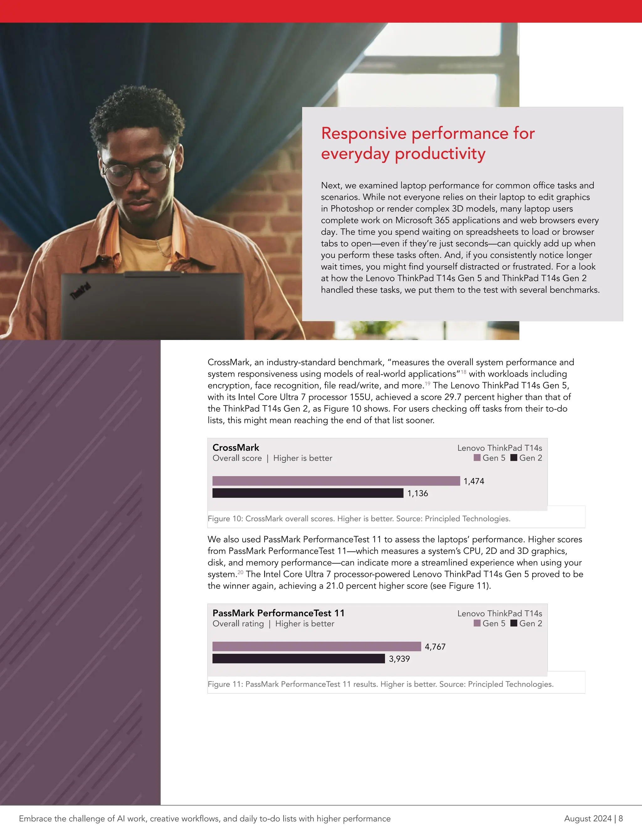 CrossMark, an industry-standard benchmark, “measures the overall system performance and
system responsiveness using models of real-world applications”18
with workloads including
encryption, face recognition, file read/write, and more.19
The Lenovo ThinkPad T14s Gen 5,
with its Intel Core Ultra 7 processor 155U, achieved a score 29.7 percent higher than that of
the ThinkPad T14s Gen 2, as Figure 10 shows. For users checking off tasks from their to-do
lists, this might mean reaching the end of that list sooner.
CrossMark
Overall score | Higher is better
Lenovo ThinkPad T14s
Gen 5 Gen 2
1,136
1,474
bar pt length = score /6.25
Figure 10: CrossMark overall scores. Higher is better. Source: Principled Technologies.
We also used PassMark PerformanceTest 11 to assess the laptops’ performance. Higher scores
from PassMark PerformanceTest 11—which measures a system’s CPU, 2D and 3D graphics,
disk, and memory performance—can indicate more a streamlined experience when using your
system.20
The Intel Core Ultra 7 processor-powered Lenovo ThinkPad T14s Gen 5 proved to be
the winner again, achieving a 21.0 percent higher score (see Figure 11).
PassMark PerformanceTest 11
Overall rating | Higher is better
Lenovo ThinkPad T14s
Gen 5 Gen 2
3,939
4,767
bar pt length = score /24
Figure 11: PassMark PerformanceTest 11 results. Higher is better. Source: Principled Technologies.
Responsive performance for
everyday productivity
Next, we examined laptop performance for common office tasks and
scenarios. While not everyone relies on their laptop to edit graphics
in Photoshop or render complex 3D models, many laptop users
complete work on Microsoft 365 applications and web browsers every
day. The time you spend waiting on spreadsheets to load or browser
tabs to open—even if they’re just seconds—can quickly add up when
you perform these tasks often. And, if you consistently notice longer
wait times, you might find yourself distracted or frustrated. For a look
at how the Lenovo ThinkPad T14s Gen 5 and ThinkPad T14s Gen 2
handled these tasks, we put them to the test with several benchmarks.
Embrace the challenge of AI work, creative workflows, and daily to-do lists with higher performance August 2024 | 8
 