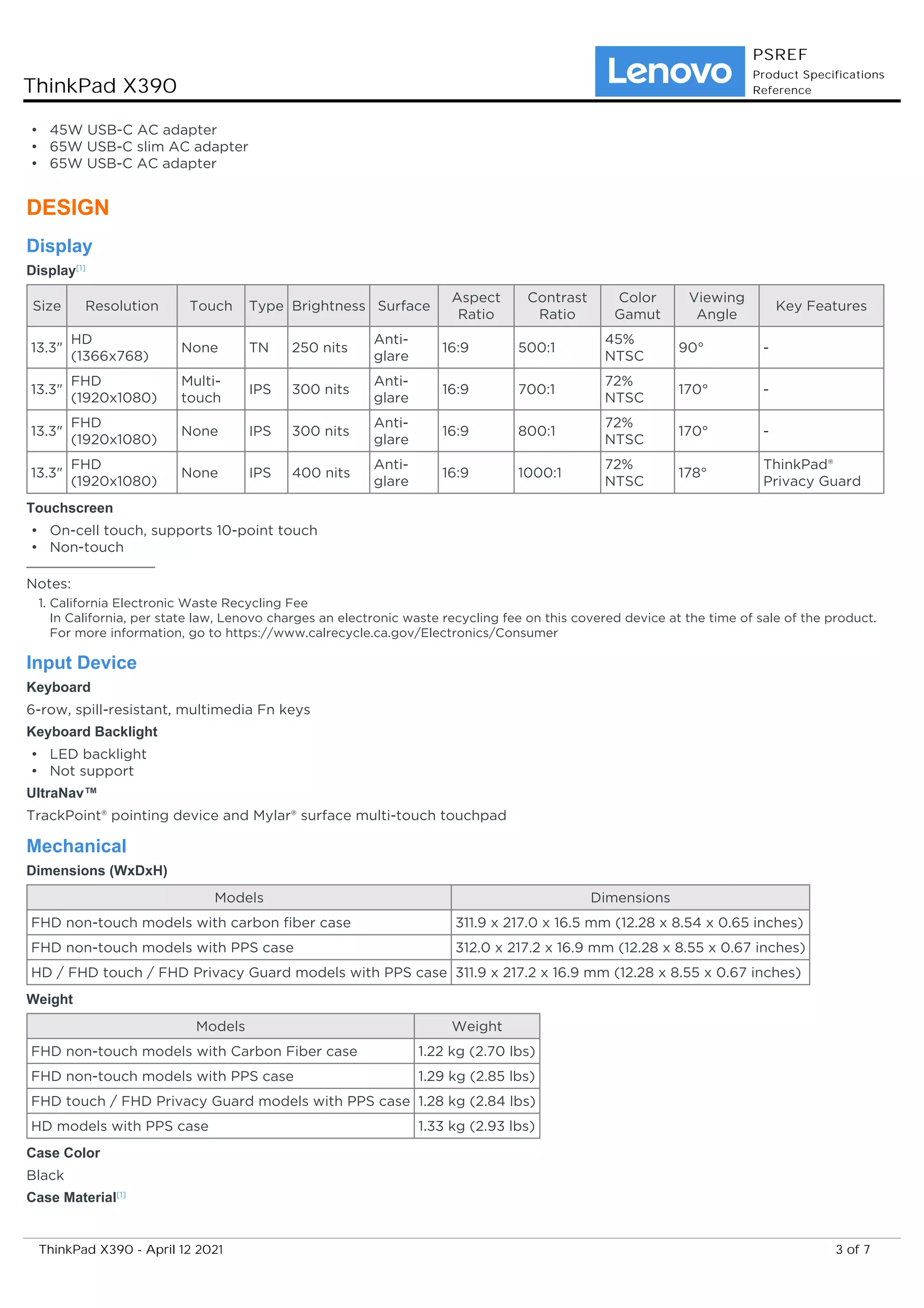 45W USB-C AC adapter
•
65W USB-C slim AC adapter
•
65W USB-C AC adapter
•
DESIGN
Display
Display[1]
Size Resolution Touch Type Brightness Surface
Aspect
Ratio
Contrast
Ratio
Color
Gamut
Viewing
Angle
Key Features
13.3"
HD
(1366x768)
None TN 250 nits
Anti-
glare
16:9 500:1
45%
NTSC
90° -
13.3"
FHD
(1920x1080)
Multi-
touch
IPS 300 nits
Anti-
glare
16:9 700:1
72%
NTSC
170° -
13.3"
FHD
(1920x1080)
None IPS 300 nits
Anti-
glare
16:9 800:1
72%
NTSC
170° -
13.3"
FHD
(1920x1080)
None IPS 400 nits
Anti-
glare
16:9 1000:1
72%
NTSC
178°
ThinkPad®
Privacy Guard
Touchscreen
On-cell touch, supports 10-point touch
•
Non-touch
•
Notes:
California Electronic Waste Recycling Fee
In California, per state law, Lenovo charges an electronic waste recycling fee on this covered device at the time of sale of the product.
For more information, go to https://www.calrecycle.ca.gov/Electronics/Consumer
1.
Input Device
Keyboard
6-row, spill-resistant, multimedia Fn keys
Keyboard Backlight
LED backlight
•
Not support
•
UltraNav™
TrackPoint® pointing device and Mylar® surface multi-touch touchpad
Mechanical
Dimensions (WxDxH)
Models Dimensions
FHD non-touch models with carbon fiber case 311.9 x 217.0 x 16.5 mm (12.28 x 8.54 x 0.65 inches)
FHD non-touch models with PPS case 312.0 x 217.2 x 16.9 mm (12.28 x 8.55 x 0.67 inches)
HD / FHD touch / FHD Privacy Guard models with PPS case 311.9 x 217.2 x 16.9 mm (12.28 x 8.55 x 0.67 inches)
Weight
Models Weight
FHD non-touch models with Carbon Fiber case 1.22 kg (2.70 lbs)
FHD non-touch models with PPS case 1.29 kg (2.85 lbs)
FHD touch / FHD Privacy Guard models with PPS case 1.28 kg (2.84 lbs)
HD models with PPS case 1.33 kg (2.93 lbs)
Case Color
Black
Case Material[1]
ThinkPad X390
PSREF
Product Specifications
Reference
3 of 7
ThinkPad X390 - April 12 2021
 