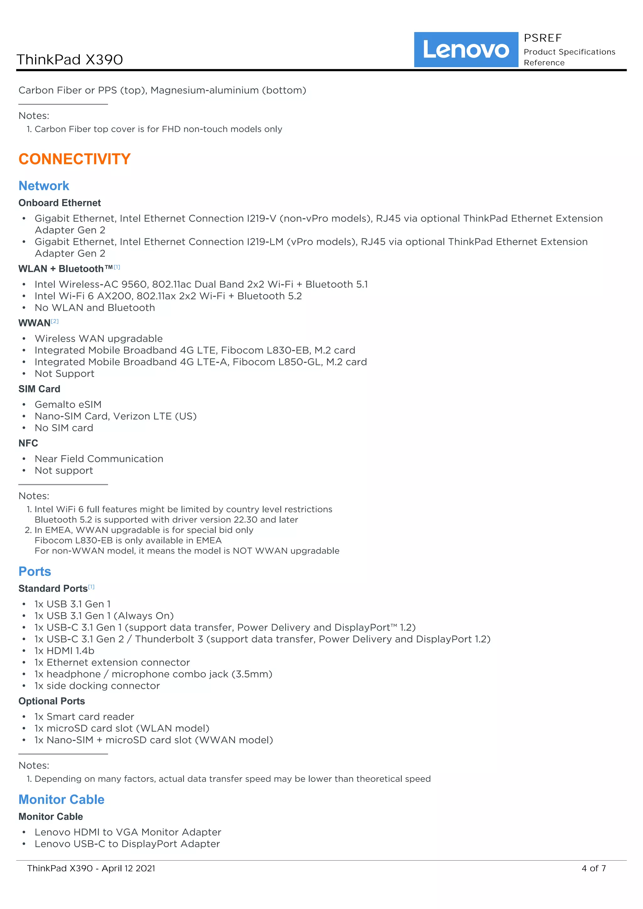 Carbon Fiber or PPS (top), Magnesium-aluminium (bottom)
Notes:
Carbon Fiber top cover is for FHD non-touch models only
1.
CONNECTIVITY
Network
Onboard Ethernet
Gigabit Ethernet, Intel Ethernet Connection I219-V (non-vPro models), RJ45 via optional ThinkPad Ethernet Extension
Adapter Gen 2
•
Gigabit Ethernet, Intel Ethernet Connection I219-LM (vPro models), RJ45 via optional ThinkPad Ethernet Extension
Adapter Gen 2
•
WLAN + Bluetooth™[1]
Intel Wireless-AC 9560, 802.11ac Dual Band 2x2 Wi-Fi + Bluetooth 5.1
•
Intel Wi-Fi 6 AX200, 802.11ax 2x2 Wi-Fi + Bluetooth 5.2
•
No WLAN and Bluetooth
•
WWAN[2]
Wireless WAN upgradable
•
Integrated Mobile Broadband 4G LTE, Fibocom L830-EB, M.2 card
•
Integrated Mobile Broadband 4G LTE-A, Fibocom L850-GL, M.2 card
•
Not Support
•
SIM Card
Gemalto eSIM
•
Nano-SIM Card, Verizon LTE (US)
•
No SIM card
•
NFC
Near Field Communication
•
Not support
•
Notes:
Intel WiFi 6 full features might be limited by country level restrictions
Bluetooth 5.2 is supported with driver version 22.30 and later
1.
In EMEA, WWAN upgradable is for special bid only
Fibocom L830-EB is only available in EMEA
For non-WWAN model, it means the model is NOT WWAN upgradable
2.
Ports
Standard Ports[1]
1x USB 3.1 Gen 1
•
1x USB 3.1 Gen 1 (Always On)
•
1x USB-C 3.1 Gen 1 (support data transfer, Power Delivery and DisplayPort™ 1.2)
•
1x USB-C 3.1 Gen 2 / Thunderbolt 3 (support data transfer, Power Delivery and DisplayPort 1.2)
•
1x HDMI 1.4b
•
1x Ethernet extension connector
•
1x headphone / microphone combo jack (3.5mm)
•
1x side docking connector
•
Optional Ports
1x Smart card reader
•
1x microSD card slot (WLAN model)
•
1x Nano-SIM + microSD card slot (WWAN model)
•
Notes:
Depending on many factors, actual data transfer speed may be lower than theoretical speed
1.
Monitor Cable
Monitor Cable
Lenovo HDMI to VGA Monitor Adapter
•
Lenovo USB-C to DisplayPort Adapter
•
ThinkPad X390
PSREF
Product Specifications
Reference
4 of 7
ThinkPad X390 - April 12 2021
 
