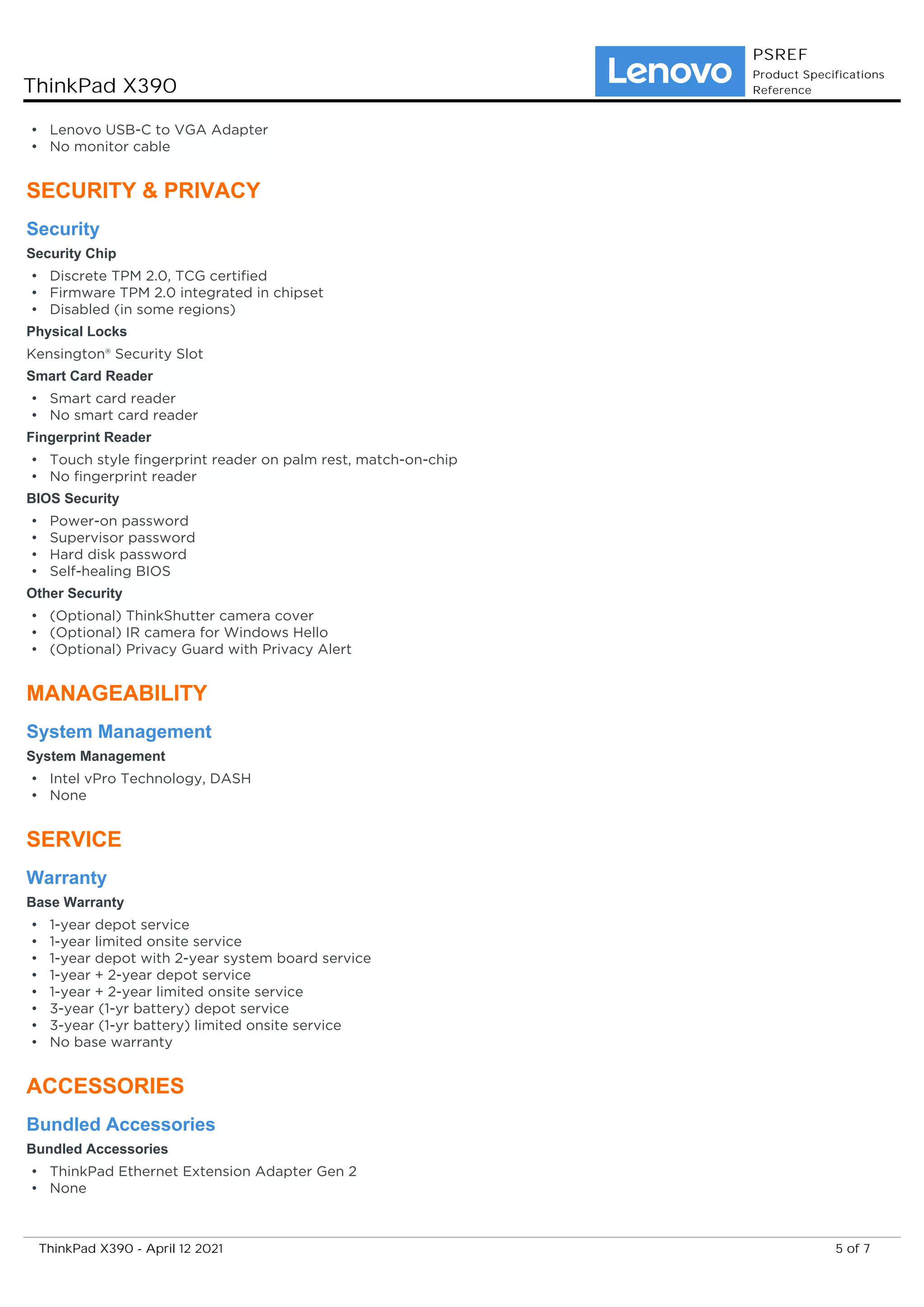 Lenovo USB-C to VGA Adapter
•
No monitor cable
•
SECURITY & PRIVACY
Security
Security Chip
Discrete TPM 2.0, TCG certified
•
Firmware TPM 2.0 integrated in chipset
•
Disabled (in some regions)
•
Physical Locks
Kensington® Security Slot
Smart Card Reader
Smart card reader
•
No smart card reader
•
Fingerprint Reader
Touch style fingerprint reader on palm rest, match-on-chip
•
No fingerprint reader
•
BIOS Security
Power-on password
•
Supervisor password
•
Hard disk password
•
Self-healing BIOS
•
Other Security
(Optional) ThinkShutter camera cover
•
(Optional) IR camera for Windows Hello
•
(Optional) Privacy Guard with Privacy Alert
•
MANAGEABILITY
System Management
System Management
Intel vPro Technology, DASH
•
None
•
SERVICE
Warranty
Base Warranty
1-year depot service
•
1-year limited onsite service
•
1-year depot with 2-year system board service
•
1-year + 2-year depot service
•
1-year + 2-year limited onsite service
•
3-year (1-yr battery) depot service
•
3-year (1-yr battery) limited onsite service
•
No base warranty
•
ACCESSORIES
Bundled Accessories
Bundled Accessories
ThinkPad Ethernet Extension Adapter Gen 2
•
None
•
ThinkPad X390
PSREF
Product Specifications
Reference
5 of 7
ThinkPad X390 - April 12 2021
 