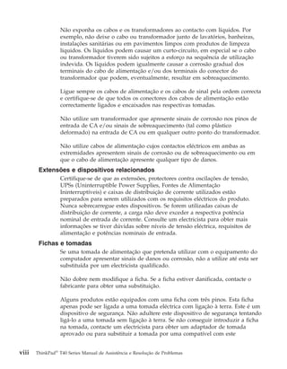 Não exponha os cabos e os transformadores ao contacto com líquidos. Por
exemplo, não deixe o cabo ou transformador junto de lavatórios, banheiras,
instalações sanitárias ou em pavimentos limpos com produtos de limpeza
líquidos. Os líquidos podem causar um curto-circuito, em especial se o cabo
ou transformador tiverem sido sujeitos a esforço na sequência de utilização
indevida. Os líquidos podem igualmente causar a corrosão gradual dos
terminais do cabo de alimentação e/ou dos terminais do conector do
transformador que podem, eventualmente, resultar em sobreaquecimento.
Ligue sempre os cabos de alimentação e os cabos de sinal pela ordem correcta
e certifique-se de que todos os conectores dos cabos de alimentação estão
correctamente ligados e encaixados nas respectivas tomadas.
Não utilize um transformador que apresente sinais de corrosão nos pinos de
entrada de CA e/ou sinais de sobreaquecimento (tal como plástico
deformado) na entrada de CA ou em qualquer outro ponto do transformador.
Não utilize cabos de alimentação cujos contactos eléctricos em ambas as
extremidades apresentem sinais de corrosão ou de sobreaquecimento ou em
que o cabo de alimentação apresente qualquer tipo de danos.
Extensões e dispositivos relacionados
Certifique-se de que as extensões, protectores contra oscilações de tensão,
UPSs (Uninterruptible Power Supplies, Fontes de Alimentação
Ininterruptíveis) e caixas de distribuição de corrente utilizados estão
preparados para serem utilizados com os requisitos eléctricos do produto.
Nunca sobrecarregue estes dispositivos. Se forem utilizadas caixas de
distribuição de corrente, a carga não deve exceder a respectiva potência
nominal de entrada de corrente. Consulte um electricista para obter mais
informações se tiver dúvidas sobre níveis de tensão eléctrica, requisitos de
alimentação e potências nominais de entrada.
Fichas e tomadas
Se uma tomada de alimentação que pretenda utilizar com o equipamento do
computador apresentar sinais de danos ou corrosão, não a utilize até esta ser
substituída por um electricista qualificado.
Não dobre nem modifique a ficha. Se a ficha estiver danificada, contacte o
fabricante para obter uma substituição.
Alguns produtos estão equipados com uma ficha com três pinos. Esta ficha
apenas pode ser ligada a uma tomada eléctrica com ligação à terra. Este é um
dispositivo de segurança. Não adultere este dispositivo de segurança tentando
ligá-lo a uma tomada sem ligação à terra. Se não conseguir introduzir a ficha
na tomada, contacte um electricista para obter um adaptador de tomada
aprovado ou para substituir a tomada por uma compatível com este
viii ThinkPad®
T40 Series Manual de Assistência e Resolução de Problemas
 