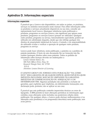 Apêndice D. Informações especiais
Informações especiais
É possível que a Lenovo não disponibilize, em todos os países, os produtos,
serviços ou módulos mencionados neste manual. Para obter informações sobre
os produtos e serviços actualmente disponíveis na sua área, consulte um
representante local Lenovo. Quaisquer referências nesta publicação a
produtos, programas ou serviços Lenovo, não significam que apenas esses
produtos, programas ou serviços Lenovo possam ser utilizados. Qualquer
outro produto, programa ou serviço, funcionalmente equivalente, poderá ser
utilizado em substituição daqueles, desde que não infrinja qualquer dos
direitos de propriedade intelectual da Lenovo. Contudo, é da responsabilidade
do utilizador avaliar e verificar a operação de qualquer outro produto,
programa ou serviço.
Lenovo pode fazer referência, nesta publicação, a patentes ou a pedidos de
patente pendentes. O facto de este documento lhe ser fornecido não lhe
confere quaisquer direitos sobre essas patentes. Todos os pedidos de
informação sobre licenças deverão ser endereçados a:
Lenovo (United States), Inc.
500 Park Offices Drive, Hwy. 54
Research Triangle Park, NC 27709
U.S.A.
Attention: Lenovo Director of Licensing
O LENOVO GROUP LTD. FORNECE ESTA PUBLICAÇÃO “TAL COMO
ESTÁ” SEM GARANTIA DE QUALQUER ESPÉCIE, QUER EXPLÍCITA QUER
IMPLÍCITA INCLUINDO, MAS NO SE LIMITANDO ÀS GARANTIAS
IMPLÍCITAS DE COMERCIALIZAÇÃO OU ADEQUAÇÃO A UM
DETERMINADO FIM. Algumas jurisdições não permitem a exclusão de
garantias, quer explícitas quer implícitas, em determinadas transacções; esta
declaração pode, portanto, não se aplicar ao seu caso.
É possível que esta publicação contenha imprecisões técnicas ou erros de
tipografia. A IBM permite-se fazer alterações periódicas às informações aqui
contidas; essas alterações serão incluídas nas posteriores edições desta
publicação. Em qualquer altura, a Lenovo pode efectuar melhoramentos e/ou
alterações ao(s) produto(s) e/ou programa(s) descrito(s) nesta publicação, sem
aviso prévio.
© Copyright Lenovo 2005. © Portions Copyright IBM Corp. 2005. 83
 