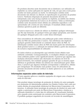 Os produtos descritos neste documento não se destinam a ser utilizados em
implantes ou outras aplicações de suporte de vida, em que uma avaria possa
resultar em lesões pessoais ou morte. As informações contidas neste
documento não afectam ou alteram as especificações ou garantias do produto
Lenovo. Nenhuma disposição do presente documento deverão ser
interpretada como uma licença explícita ou implícita, no âmbito dos direitos
de propriedade intelectual da Lenovo ou de terceiros. Todas as informações
contidas neste documento foram obtidas em ambientes específicos e são
apresentadas sob a forma de uma ilustração. O resultado obtido noutros
sistemas operativos pode ser diferente.
A Lenovo reserva-se o direito de utilizar ou distribuir qualquer informação
que lhe seja fornecida, de qualquer forma que julgue apropriada, sem incorrer
em qualquer obrigação para com o autor dessa informação.
Para conveniência do utilizador, esta publicação pode conter referências a
sítios da Web não pertencentes à Lenovo. Tais referências não implicam
qualquer garantia relativamente ao conteúdo desses sítios da Web. As
informações contidas nesses sítios da Web não fazem parte das informações
deste produto Lenovo e a utilização de material obtido a partir dos mesmos é
da exclusiva responsabilidade do utilizador.
Os dados relativos ao desempenho aqui referidos foram obtidos num
ambiente controlado. Consequentemente, os resultados obtidos em qualquer
outro ambiente podem variar significativamente. É possível que algumas das
medições efectuadas tenham sido efectuadas em sistemas de nível de
desenvolvimento, não existindo qualquer garantia de que as mesmas sejam
idênticas às geralmente obtidas em sistemas de comercialização geral. Além
disso, é possível que algumas medições correspondam a estimativas, obtidas
por extrapolação. Os resultados reais podem variar. Os utilizadores do
presente documento deverão verificar os dados aplicáveis ao seu ambiente
específico.
Informações especiais sobre saída de televisão
O texto seguinte aplica-se a modelos equipados de origem com a função de
saída de televisão.
Este produto integra tecnologia de protecção de direitos de autor protegida
por pretensões de determinadas patentes nos Estados Unidos, bem como por
outros direitos de propriedade intelectual da Macrovision Corporation e de
terceiros. A utilização desta tecnologia de protecção de direitos de autor está
sujeita a autorização por parte da Macrovision Corporation e destina-se a
utilização doméstica e a outro tipo de utilizações de visualização limitada,
salvo quando exista autorização em contrário, pela Macrovision Corporation.
É proibida qualquer engenharia de reversão ou inversão da assemblagem.
84 ThinkPad®
T40 Series Manual de Assistência e Resolução de Problemas
 