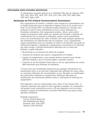 Informações sobre emissões electrónicas
As informações seguintes aplicam-se ao ThinkPad T40, tipo de máquina 1871,
1872, 1873, 1874, 1875, 1876, 2373, 2374, 2375, 2376, 2378, 2379, 2668, 2669,
2678, 2679, 2686 e 2687
Declaração da FCC (Federal Communications Commission)
Este equipamento foi testado e validado como estando em conformidade com
os limites declarados para os dispositivos digitais Classe B, de acordo com a
Parte 15 das Normas FCC. Os referidos limites destinam-se a facultar uma
protecção razoável contra interferências nocivas, numa utilização em
instalações residenciais. Este equipamento produz, utiliza e pode emitir
energia de frequência rádio sendo que, quando não instalado e utilizado em
conformidade com as respectivas instruções, poderá causar interferência
nociva nas comunicações por rádio. Contudo, não existe qualquer garantia de
não interferência em determinado tipo de instalação. Caso o equipamento
origine interferência nociva na recepção de rádio ou de televisão, que pode ser
determinada ligando e desligando o equipamento, recomenda-se ao utilizador
que tente corrigir a referida interferência utilizando um ou vários dos
métodos a seguir indicados:
v Reorientação ou recolocação da antena de recepção.
v Aumento da distância que separa o equipamento do receptor.
v Ligação do equipamento a uma tomada eléctrica existente num circuito
diferente daquele a que se encontra ligado o aparelho receptor.
v Consulta de um Revendedor Autorizado ou de um representante de vendas
IBM autorizado para obtenção de assistência.
A Lenovo não será considerada responsável por qualquer interferência nas
transmissões rádio ou de televisão, originadas pela utilização de outros cabos
ou conectores diferentes dos recomendados ou por alterações ou modificações
não autorizadas realizadas no equipamento. Quaisquer alterações ou
modificações não autorizadas poderão anular a autorização de utilização do
equipamento.
Este dispositivo está em conformidade com a Parte 15 das Normas FCC. A
respectiva operação está sujeita às duas seguintes condições: (1) o dispositivo
não poderá causar interferência nociva e (2) este dispositivo terá de aceitar
qualquer recepção de interferência, incluindo interferência que possa causar
operação indesejável.
Entidade responsável:
Lenovo (United States) Inc.
One Manhattanville Road
Purchase, New York 10577
Telefone: (919) 254-0532
Apêndice D. Informações especiais 85
 