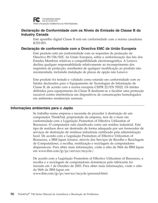 Declaração de Conformidade com os Níveis de Emissão de Classe B da
Industry Canada
Este aparelho digital Classe B está em conformidade com a norma canadiana
ICES-003.
Declaração de conformidade com a Directiva EMC da União Europeia
Este produto está em conformidade com os requisitos de protecção da
Directiva 89/336/EEC da União Europeia, sobre a uniformização das leis dos
Estados Membros relativas a compatibilidade electromagnética. A Lenovo
declina qualquer responsabilidade relativamente ao incumprimento dos
requisitos de protecção, resultantes de qualquer modificação ao produto não
recomendada, incluindo instalação de placas de opção não Lenovo.
Este produto foi testado e validado como estando em conformidade com os
limites declarados para o Equipamento de Tecnologias de Informação de
Classe B, de acordo com a norma europeia CISPR 22/EN 55022. Os limites
definidos para equipamento da Classe B destinam-se a facultar uma protecção
razoável contra interferência em dispositivos de comunicações homologados
em ambientes residenciais normais.
Informações ambientais para o Japão
Se trabalha numa empresa e necessita de proceder à destruição de um
computador ThinkPad, propriedade da empresa, terá de o fazer em
conformidade com a Legislação Promotion of Effective Utilization of
Resources. O computador está classificado como um resíduo industrial. Este
tipo de resíduos deve ser destruído de forma adequada por um fornecedor de
serviços de destruição de resíduos industriais certificado pela administração
local. De acordo com a Legislação Promotion of Effective Utilization of
Resources, a IBM Japan fornece, através dos Serviços de Recolha e Reciclagem
de Computadores, a recolha, reutilização e reciclagem de computadores
dispensáveis. Para obter mais informações, visite o sítio da Web da IBM Japan
em www.ibm.com/jp/pc/service/recycle/.
De acordo com a Legislação Promotion of Effective Utilization of Resources, a
recolha e a reciclagem de computadores domésticos pelo fabricante foi
iniciada em 1 de Outubro de 2003. Para obter mais informações, visite o sítio
da Web da IBM Japan em
www.ibm.com/jp/pc/service/recycle/personal.html.
86 ThinkPad®
T40 Series Manual de Assistência e Resolução de Problemas
 