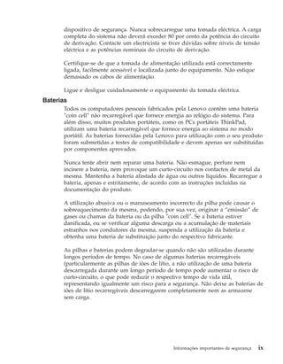 dispositivo de segurança. Nunca sobrecarregue uma tomada eléctrica. A carga
completa do sistema não deverá exceder 80 por cento da potência do circuito
de derivação. Contacte um electricista se tiver dúvidas sobre níveis de tensão
eléctrica e as potências nominais do circuito de derivação.
Certifique-se de que a tomada de alimentação utilizada está correctamente
ligada, facilmente acessível e localizada junto do equipamento. Não estique
demasiado os cabos de alimentação.
Ligue e desligue cuidadosamente o equipamento da tomada eléctrica.
Baterias
Todos os computadores pessoais fabricados pela Lenovo contêm uma bateria
″coin cell″ não recarregável que fornece energia ao relógio do sistema. Para
além disso, muitos produtos portáteis, como os PCs portáteis ThinkPad,
utilizam uma bateria recarregável que fornece energia ao sistema no modo
portátil. As baterias fornecidas pela Lenovo para utilização com o seu produto
foram submetidas a testes de compatibilidade e devem apenas ser substituídas
por componentes aprovados.
Nunca tente abrir nem reparar uma bateria. Não esmague, perfure nem
incinere a bateria, nem provoque um curto-circuito nos contactos de metal da
mesma. Mantenha a bateria afastada de água ou outros líquidos. Recarregue a
bateria, apenas e estritamente, de acordo com as instruções incluídas na
documentação do produto.
A utilização abusiva ou o manuseamento incorrecto da pilha pode causar o
sobreaquecimento da mesma, podendo, por sua vez, originar a “emissão” de
gases ou chamas da bateria ou da pilha ″coin cell″. Se a bateria estiver
danificada, ou se verificar alguma descarga ou a acumulação de materiais
estranhos nos condutores da mesma, suspenda a utilização da bateria e
obtenha uma bateria de substituição junto do respectivo fabricante.
As pilhas e baterias podem degradar-se quando não são utilizadas durante
longos períodos de tempo. No caso de algumas baterias recarregáveis
(particularmente as pilhas de iões de lítio, a não utilização de uma bateria
descarregada durante um longo período de tempo pode aumentar o risco de
curto-circuito, o que pode reduzir o respectivo tempo de vida útil,
representando igualmente um risco para a segurança. Não deixe as baterias de
iões de lítio recarregáveis descarregarem completamente nem as armazene
sem carga.
Informações importantes de segurança ix
 