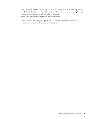 Intel, Pentium e Intel SpeedStep são marcas comerciais da Intel Corporation
nos Estados Unidos e/ou noutros países. (Para obter uma lista completa das
marcas comerciais da Intel, consulte o endereço
www.intel.com/sites/corporate/tradmarx.htm)
Outros nomes de empresas, produtos ou serviços podem ser marcas
comerciais ou marcas de serviços de terceiros.
Apêndice D. Informações especiais 91
 
