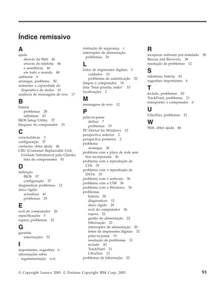 Índice remissivo
A
ajuda
através da Web 46
através do telefone 46
e assistência 46
em todo o mundo 48
ambiente 6
arranque, problema 30
aumentar a capacidade do
dispositivo de dados 41
ausência de mensagens de erro 17
B
bateria
problemas 28
substituir 43
BIOS Setup Utility 37
bloqueio do computador 33
C
características 3
configuração 37
contactar, obter ajuda 46
CRU (Customer Replaceable Unit,
Unidade Substituível pelo Cliente)
lista de componentes 81
D
definição
BIOS 37
configuração 37
diagnosticar problemas 12
disco rígido
actualizar 41
problemas 29
E
ecrã do computador 26
especificações 5
espera, problemas 22
G
garantia
informações 53
I
importantes, sugestões 6
informações sobre
regulamentação xvii
instrução de segurança v
interruptor de alimentação,
problemas 20
L
leitor de impressões digitais 3
cuidados 10
problemas de autenticação 32
limpar o computador 10
lista ″boot priority order″ 33
localizações 2
M
mensagens de erro 12
P
palavra-passe
definir 7
problemas 19
PC-Doctor for Windows 12
perspectiva anterior 2
perspectiva posterior 2
problema
arranque 30
problema com a placa de rede sem
fios incorporada 36
problema com a reprodução de
CDs 35
problema com a reprodução de
DVDs 35
problema com o software 36
problema com o USB 36
problema com o Windows 34
problemas
bateria 28
diagnosticar 12
disco rígido 29
ecrã do computador 26
espera 22
gestão da alimentação 22
hibernação 22
interruptor de alimentação 20
leitor de impressões digitais 32
palavra-passe 19
resolução de problemas 12
teclado 20
TrackPoint 21
UltraNav 21
problemas de hibernação 22
R
recuperar software pré-instalado 38
Rescue and Recovery 38
resolução de problemas 12
S
substituir, bateria 43
sugestões importantes 6
T
teclado, problemas 20
TrackPoint, problemas 21
transportar o computador 6
U
UltraNav, problemas 21
W
Web, obter ajuda 46
© Copyright Lenovo 2005. © Portions Copyright IBM Corp. 2005. 93
 
