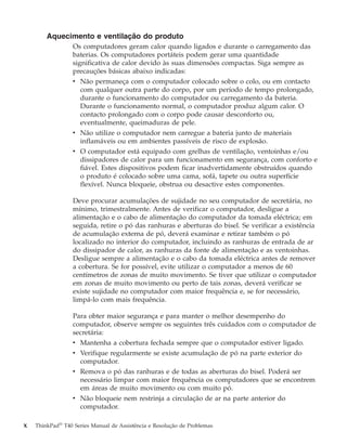 Aquecimento e ventilação do produto
Os computadores geram calor quando ligados e durante o carregamento das
baterias. Os computadores portáteis podem gerar uma quantidade
significativa de calor devido às suas dimensões compactas. Siga sempre as
precauções básicas abaixo indicadas:
v Não permaneça com o computador colocado sobre o colo, ou em contacto
com qualquer outra parte do corpo, por um período de tempo prolongado,
durante o funcionamento do computador ou carregamento da bateria.
Durante o funcionamento normal, o computador produz algum calor. O
contacto prolongado com o corpo pode causar desconforto ou,
eventualmente, queimaduras de pele.
v Não utilize o computador nem carregue a bateria junto de materiais
inflamáveis ou em ambientes passíveis de risco de explosão.
v O computador está equipado com grelhas de ventilação, ventoinhas e/ou
dissipadores de calor para um funcionamento em segurança, com conforto e
fiável. Estes dispositivos podem ficar inadvertidamente obstruídos quando
o produto é colocado sobre uma cama, sofá, tapete ou outra superfície
flexível. Nunca bloqueie, obstrua ou desactive estes componentes.
Deve procurar acumulações de sujidade no seu computador de secretária, no
mínimo, trimestralmente. Antes de verificar o computador, desligue a
alimentação e o cabo de alimentação do computador da tomada eléctrica; em
seguida, retire o pó das ranhuras e aberturas do bisel. Se verificar a existência
de acumulação externa de pó, deverá examinar e retirar também o pó
localizado no interior do computador, incluindo as ranhuras de entrada de ar
do dissipador de calor, as ranhuras da fonte de alimentação e as ventoinhas.
Desligue sempre a alimentação e o cabo da tomada eléctrica antes de remover
a cobertura. Se for possível, evite utilizar o computador a menos de 60
centímetros de zonas de muito movimento. Se tiver que utilizar o computador
em zonas de muito movimento ou perto de tais zonas, deverá verificar se
existe sujidade no computador com maior frequência e, se for necessário,
limpá-lo com mais frequência.
Para obter maior segurança e para manter o melhor desempenho do
computador, observe sempre os seguintes três cuidados com o computador de
secretária:
v Mantenha a cobertura fechada sempre que o computador estiver ligado.
v Verifique regularmente se existe acumulação de pó na parte exterior do
computador.
v Remova o pó das ranhuras e de todas as aberturas do bisel. Poderá ser
necessário limpar com maior frequência os computadores que se encontrem
em áreas de muito movimento ou com muito pó.
v Não bloqueie nem restrinja a circulação de ar na parte anterior do
computador.
x ThinkPad®
T40 Series Manual de Assistência e Resolução de Problemas
 