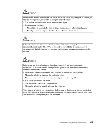 PERIGO
Para reduzir o risco de choques eléctricos ou de incêndio, siga sempre as indicações
básicas de segurança, incluindo as a seguir especificadas:
v Não utilize o computador junto ou dentro de água.
v Durante uma trovoada:
– Não utilize o computador com o fio de comunicações telefónicas ligado.
– Não ligue nem desligue o fio do telefone da tomada de parede.
PERIGO
A bateria deve ser armazenada à temperatura ambiente, carregada
aproximadamente entre 30 a 50 % da respectiva capacidade. É recomendado o
carregamento da bateria uma vez por ano para evitar o sobredescarregamento da
mesma.
PERIGO
Existe o perigo de explosão se a bateria recarregável for incorrectamente
substituída. A bateria contém uma pequena quantidade de substâncias nocivas.
Para evitar eventuais lesões:
v Substitua a bateria apenas por uma do tipo recomendado pela Lenovo.
v Mantenha a bateria afastada de fontes de calor.
v Não exponha a bateria ao contacto com água ou outros líquidos.
v Não tente desmontar a bateria.
v Não submeta a bateria a curto-circuitos.
v Mantenha a bateria fora do alcance das crianças.
Não coloque a bateria em contentores de lixo que se destinem a aterros sanitários.
Deite fora a bateria de acordo com as normas ou regulamentações locais, bem como
com as normas de segurança da sua empresa.
Informações importantes de segurança xiii
 