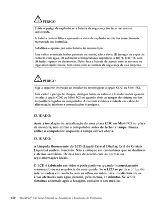 PERIGO
Existe o perigo de explosão se a bateria de segurança for incorrectamente
substituída.
A bateria contém lítio e apresenta o risco de explosão se não for correctamente
manuseada ou destruída.
Substitua-a apenas por uma bateria do mesmo tipo.
Para evitar eventuais lesões pessoais ou morte, não a deve: (1) imergir ou expor ao
contacto com água, (2) submeter a temperaturas superiores a 100 °C (212 °F), nem
(3) tentar reparar ou desmontar. Deite fora a bateria de acordo com as normas ou
regulamentações locais, bem como com as normas de segurança da sua empresa.
PERIGO
Siga a seguinte instrução ao instalar ou reconfigurar a opção CDC ou Mini PCI.
Para evitar o perigo de choque, desligue todos os cabos e o transformador quando
instalar a opção CDC ou Mini PCI ou quando abrir as tampas do sistema ou dos
dispositivos ligados ao computador. A corrente eléctrica existente em cabos de
alimentação, telefone e comunicações é perigosa.
CUIDADO:
Após a instalação ou actualização de uma placa CDC ou Mini-PCI ou placa
de memória, não utilize o computador antes de fechar a tampa. Nunca
utilize o computador enquanto a tampa estiver aberta.
CUIDADO:
A lâmpada fluorescente do LCD (Liquid Crystal Display, Ecrã de Cristais
Líquidos) contém mercúrio. Não a coloque em contentores que se destinem
a aterros sanitários. Deite-a fora de acordo com as normas ou
regulamentações locais.
O LCD é fabricado em vidro e pode partir-se, quando incorrectamente
manuseado ou na sequência de uma queda. Se o LCD se partir e o líquido
interno entrar em contacto com os olhos ou mãos, lave imediatamente as
áreas afectadas com água durante, pelo menos, 15 minutos. Se sentir
sintomas anormais após a lavagem, consulte o seu médico.
xiv ThinkPad®
T40 Series Manual de Assistência e Resolução de Problemas
 