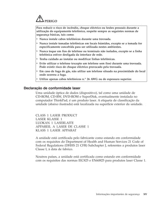 PERIGO
Para reduzir o risco de incêndio, choque eléctrico ou lesões pessoais durante a
utilização do equipamento telefónico, respeite sempre as seguintes normas de
segurança básicas, tais como:
v Nunca instale cabos telefónicos durante uma trovoada.
v Nunca instale tomadas telefónicas em locais húmidos, excepto se a tomada for
especificamente concebida para ser utilizada nestes ambientes.
v Nunca toque em fios de telefone ou terminais não isolados, excepto se a linha
telefónica estiver desligada da interface de rede.
v Tenha cuidado ao instalar ou modificar linhas telefónicas.
v Evite utilizar o telefone (excepto um telefone sem fios) durante uma trovoada.
Pode existir risco de choque eléctrico provocado pela trovoada.
v Em caso de fuga de gás, não utilize um telefone situado na proximidade do local
onde ocorreu a fuga.
v Utilize apenas cabos telefónicos n.º 26 AWG ou de espessura superior.
Declaração de conformidade laser
Uma unidade óptica de dados (dispositivo), tal como uma unidade de
CD-ROM, CD-RW, DVD-ROM e SuperDisk, eventualmente instalada no
computador ThinkPad, é um produto laser. A etiqueta de classificação da
unidade (abaixo ilustrada) está localizada na superfície exterior da unidade.
CLASS 1 LASER PRODUCT
LASER KLASSE 1
LUOKAN 1 LASERLAITE
APPAREIL A LASER DE CLASSE 1
KLASS 1 LASER APPARAT
A unidade está certificada pelo fabricante como estando em conformidade
com os requisitos do Department of Health and Human Services 21 Code of
Federal Regulations (DHHS 21 CFR) Subchapter J, referentes a produtos laser
Classe I, à data de fabrico.
Noutros países, a unidade está certificada como estando em conformidade
com os requisitos das normas IEC825 e EN60825 para produtos laser Classe 1.
Informações importantes de segurança xv
 