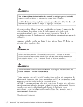 PERIGO
Os produtos laser Classe 1 não são considerados perigosos. A concepção do
sistema laser e da unidade óptica de dados garante a inexistência de
exposição a radiações laser com níveis superiores aos da Classe 1, em
condições normais de funcionamento, assistência ou manutenção por parte do
utilizador.
Algumas unidades contêm um díodo de laser interno Classe 3A. Tenha em
consideração o seguinte aviso:
PERIGO
PERIGO
Guarde os materiais de acondicionamento num local seguro, fora do alcance das
crianças, de modo a evitar o risco de asfixia.
Vários produtos e acessórios de PC contêm cabos ou fios, tais como cabos de
alimentação ou outros, para ligar o acessório a um PC. Se este produto incluir
estes cabos ou fios, então, aplica-se o seguinte aviso:
AVISO: O manuseamento do cabo neste produto ou de cabos associados aos
acessórios comercializados com este produto expõem o utilizador ao chumbo,
um elemento químico identificado pelo Estado da Califórnia como
cancerígeno e responsável por malformações fetais. Lave as mãos após o
manuseamento do mesmo.
Guarde estas instruções.
Não abra a unidade óptica de dados. Os respectivos componentes internos não
requerem qualquer ajuste ou manutenção por parte do utilizador.
A utilização de controlos, regulações ou outros procedimentos diferentes dos aqui
especificados pode resultar no perigo de exposição a radiações.
Emissão de radiações laser visíveis e invisíveis quando a unidade se encontra
aberta. Evite a exposição ocular directa. Não fixe nem observe directamente com
instrumentos ópticos e evite a exposição directa ao feixe de raios laser.
xvi ThinkPad®
T40 Series Manual de Assistência e Resolução de Problemas
 