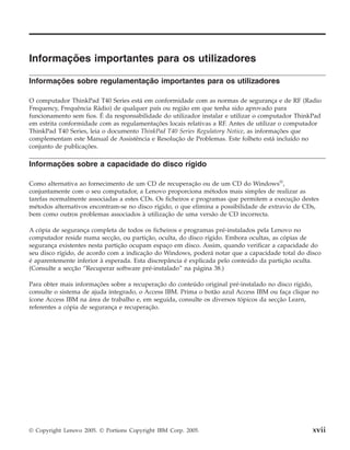Informações importantes para os utilizadores
Informações sobre regulamentação importantes para os utilizadores
Informações sobre a capacidade do disco rígido
O computador ThinkPad T40 Series está em conformidade com as normas de segurança e de RF (Radio
Frequency, Frequência Rádio) de qualquer país ou região em que tenha sido aprovado para
funcionamento sem fios. É da responsabilidade do utilizador instalar e utilizar o computador ThinkPad
em estrita conformidade com as regulamentações locais relativas a RF. Antes de utilizar o computador
ThinkPad T40 Series, leia o documento ThinkPad T40 Series Regulatory Notice, as informações que
complementam este Manual de Assistência e Resolução de Problemas. Este folheto está incluído no
conjunto de publicações.
Como alternativa ao fornecimento de um CD de recuperação ou de um CD do Windows®
,
conjuntamente com o seu computador, a Lenovo proporciona métodos mais simples de realizar as
tarefas normalmente associadas a estes CDs. Os ficheiros e programas que permitem a execução destes
métodos alternativos encontram-se no disco rígido, o que elimina a possibilidade de extravio de CDs,
bem como outros problemas associados à utilização de uma versão de CD incorrecta.
A cópia de segurança completa de todos os ficheiros e programas pré-instalados pela Lenovo no
computador reside numa secção, ou partição, oculta, do disco rígido. Embora ocultas, as cópias de
segurança existentes nesta partição ocupam espaço em disco. Assim, quando verificar a capacidade do
seu disco rígido, de acordo com a indicação do Windows, poderá notar que a capacidade total do disco
é aparentemente inferior à esperada. Esta discrepância é explicada pelo conteúdo da partição oculta.
(Consulte a secção “Recuperar software pré-instalado” na página 38.)
Para obter mais informações sobre a recuperação do conteúdo original pré-instalado no disco rígido,
consulte o sistema de ajuda integrado, o Access IBM. Prima o botão azul Access IBM ou faça clique no
ícone Access IBM na área de trabalho e, em seguida, consulte os diversos tópicos da secção Learn,
referentes a cópia de segurança e recuperação.
© Copyright Lenovo 2005. © Portions Copyright IBM Corp. 2005. xvii
 
