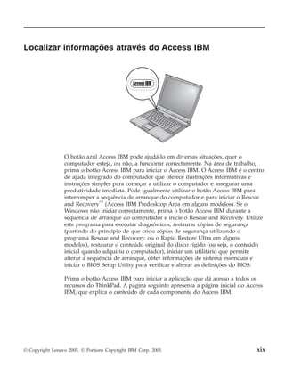 Localizar informações através do Access IBM
O botão azul Access IBM pode ajudá-lo em diversas situações, quer o
computador esteja, ou não, a funcionar correctamente. Na área de trabalho,
prima o botão Access IBM para iniciar o Access IBM. O Access IBM é o centro
de ajuda integrado do computador que oferece ilustrações informativas e
instruções simples para começar a utilizar o computador e assegurar uma
produtividade imediata. Pode igualmente utilizar o botão Access IBM para
interromper a sequência de arranque do computador e para iniciar o Rescue
and Recovery™
(Access IBM Predesktop Area em alguns modelos). Se o
Windows não iniciar correctamente, prima o botão Access IBM durante a
sequência de arranque do computador e inicie o Rescue and Recovery. Utilize
este programa para executar diagnósticos, restaurar cópias de segurança
(partindo do princípio de que criou cópias de segurança utilizando o
programa Rescue and Recovery, ou o Rapid Restore Ultra em alguns
modelos), restaurar o conteúdo original do disco rígido (ou seja, o conteúdo
inicial quando adquiriu o computador), iniciar um utilitário que permite
alterar a sequência de arranque, obter informações de sistema essenciais e
iniciar o BIOS Setup Utility para verificar e alterar as definições do BIOS.
Prima o botão Access IBM para iniciar a aplicação que dá acesso a todos os
recursos do ThinkPad. A página seguinte apresenta a página inicial do Access
IBM, que explica o conteúdo de cada componente do Access IBM.
© Copyright Lenovo 2005. © Portions Copyright IBM Corp. 2005. xix
 