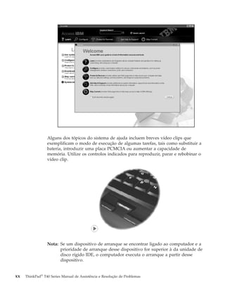 Alguns dos tópicos do sistema de ajuda incluem breves vídeo clips que
exemplificam o modo de execução de algumas tarefas, tais como substituir a
bateria, introduzir uma placa PCMCIA ou aumentar a capacidade de
memória. Utilize os controlos indicados para reproduzir, parar e rebobinar o
vídeo clip.
Nota: Se um dispositivo de arranque se encontrar ligado ao computador e a
prioridade de arranque desse dispositivo for superior à da unidade de
disco rígido IDE, o computador executa o arranque a partir desse
dispositivo.
xx ThinkPad®
T40 Series Manual de Assistência e Resolução de Problemas
 