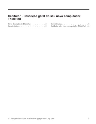 Capítulo 1. Descrição geral do seu novo computador
ThinkPad
Breve descrição do ThinkPad. . . . . . . 2
Características. . . . . . . . . . . . 3
Especificações . . . . . . . . . . . . 5
Cuidados a ter com o computador ThinkPad . 6
© Copyright Lenovo 2005. © Portions Copyright IBM Corp. 2005. 1
 