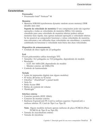 Características
Processador
v Processador Intel®
Pentium®
M
Memória
v Memória SDRAM (synchronous dynamic random access memory) DDR
(double data rate)
Suporte da velocidade de memória: O seu computador pode não suportar
operações a todas as velocidades de memória (MHz). Um sistema
concebido para uma velocidade de memória inferior poderá utilizar
memória mais rápida, mas apenas realizará operações á velocidade inferior.
Se for possível ao computador funcionar a várias velocidades de memória,
mas estiverem a ser utilizadas duas velocidades em simultâneo, a memória
combinada irá funcionar à velocidade mais baixa das duas velocidades.
Dispositivo de armazenamento
v Unidade de disco rígido de 2,5 polegadas
Ecrã
O ecrã policromático utiliza tecnologia TFT:
v Tamanho: 14,1 polegadas ou 15,0 polegadas, dependendo do modelo
v Resolução:
– LCD: Até 1600x1200, dependendo do modelo
– Monitor externo: até 2048x1536
v Controlo de luminosidade
Teclado
v Leitor de impressões digitais (em alguns modelos)
v 87 teclas, 88 teclas ou 92 teclas
v UltraNav™
(TrackPoint®
e painel táctil)
v Tecla Fn
v Botão Access IBM
v Botões de controlo do volume
v ThinkLight™
Interface externa
v Conector paralelo (IEEE 1284A)
v Conector de monitor externo
v Ranhuras ExpressCard/PC Card (a ranhura superior: ExpressCard; a
ranhura inferior: PC Card do Tipo I ou Tipo II)
Nota: Alguns modelos incluem apenas ranhuras de placa PCMCIA (Placa
PCMCIA de Tipo II ou Tipo III).
v Tomada de auscultadores estéreo
v Tomada de microfone
Características
Capítulo 1. Descrição geral do seu novo computador ThinkPad 3
 