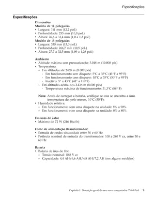 Especificações
Dimensões
Modelo de 14 polegadas
v Largura: 311 mm (12,2 pol.)
v Profundidade: 255 mm (10,0 pol.)
v Altura: 26,6 a 31,4 mm (1,0 a 1,2 pol.)
Modelo de 15 polegadas
v Largura: 330 mm (13,0 pol.)
v Profundidade: 266,7 mm (10,5 pol.)
v Altura: 27,7 a 32,5 mm (1,09 a 1,28 pol.)
Ambiente
v Altitude máxima sem pressurização: 3.048 m (10.000 pés)
v Temperatura
– Em altitudes até 2438 m (8.000 pés)
- Em funcionamento sem disquete: 5°C a 35°C (41°F a 95°F)
- Em funcionamento com disquete: 10°C a 35°C (50°F a 95°F)
- Inactivo: 5° a 43°C (41° a 110°F)
– Em altitudes acima dos 2.438 m (8.000 pés)
- Temperatura máxima de funcionamento: 31,3°C (88° F)
Nota: Antes de carregar a bateria, verifique se esta se encontra a uma
temperatura de, pelo menos, 10°C (50°F).
v Humidade relativa:
– Em funcionamento sem uma disquete na unidade: 8% a 90%
– Em funcionamento com uma disquete na unidade: 8% a 80%
Emissão de calor
v Máximo de 72 W (246 Btu/h)
Fonte de alimentação (transformador)
v Entrada de ondas sinusoidais entre 50 e 60 Hz
v Potência nominal de entrada do transformador: 100 a 240 V ca, entre 50 e
60 Hz
Bateria
v Bateria de iões de lítio
– Tensão nominal: 10,8 V cc
– Capacidade: 4,4 AH/6,6 AH/4,8 AH/7,2 AH (em alguns modelos)
Especificações
Capítulo 1. Descrição geral do seu novo computador ThinkPad 5
 