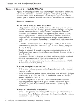Cuidados a ter com o computador ThinkPad
Apesar de este computador ter sido concebido para funcionar de forma fiável
em condições normais de trabalho, a respectiva utilização requer alguns
cuidados e bom senso. A observância das indicações a seguir apresentadas
poderá ajudá-lo a utilizar de forma confortável e produtiva o seu computador.
Sugestões importantes:
Ter em atenção o local e a forma de trabalhar
v Não permaneça com o computador colocado sobre o colo, ou em contacto
com qualquer outra parte do corpo, por um período de tempo prolongado,
durante o funcionamento do computador ou carregamento da bateria.
Durante o funcionamento normal, o computador pode aquecer. O calor
emitido é proporcional ao nível de actividade do sistema e ao nível de
carga da bateria. O contacto prolongado com o corpo, mesmo através da
roupa, pode causar algum desconforto ou, eventualmente, queimaduras de
pele.
v Mantenha o computador afastado de quaisquer líquidos, a fim de evitar
derramamentos, bem como afastado de água (a fim de evitar o perigo de
choque eléctrico).
v Guarde os materiais de acondicionamento, designadamente os sacos de
plástico, num local seguro, fora do alcance das crianças, de modo a evitar o
risco de asfixia.
v Mantenha o computador afastado de ímanes, telemóveis ligados, aparelhos
eléctricos ou colunas de som (aproximadamente 13 cm/5 pol.).
v Evite sujeitar o computador a temperaturas extremas (inferiores a 5 °C/41
°F ou superiores a 35 °C/95 °F).
Manusear o computador com cuidado
v Evite colocar quaisquer objectos (incluindo papel) entre o ecrã e o teclado,
ou sob o teclado.
v Não coloque objectos pesados sobre o computador, nem o sujeite a qualquer
tipo de impacto ou cause, por qualquer outro meio, danos no computador,
ecrã ou dispositivos externos.
v O ecrã do computador foi concebido para ser aberto e utilizado num
ângulo ligeiramente superior a 90 graus. Não abra o ecrã num ângulo
superior a 180 graus. Caso contrário, pode danificar a dobradiça do
computador.
Transportar correctamente o computador
v Antes de transportar o computador, certifique-se de que retirou quaisquer
suportes de dados, desligou a alimentação dos dispositivos ligados e de que
todos os cabos foram desligados.
Cuidados a ter com o computador ThinkPad
6 ThinkPad®
T40 Series Manual de Assistência e Resolução de Problemas
 