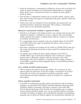 v Antes de transportar o computador, certifique-se de que este se encontra em
modo de espera (standby) ou de hibernação (hibernation), ou desligado.
Deste modo, evita a ocorrência de danos na unidade de disco rígido e
perda de dados.
v Para levantar o computador quando este se encontra aberto, segure-o pela
base. Não levante nem pegue no computador pela parte superior (onde está
localizado o ecrã).
v Utilize uma mala de transporte de boa qualidade, que proporcione um
acondicionamento e protecção adequados. Não coloque o computador
numa mala ou saco demasiado apertados.
Manusear correctamente unidades e suportes de dados
v Introduza as disquetes num ângulo correcto, não coloque mais do que uma
etiqueta na disquete e certifique-se de que a etiqueta está correctamente
colada. Quando mal colada, a etiqueta pode soltar-se e alojar-se no interior
da unidade, danificando-a.
v Se o computador estiver equipado com uma unidade óptica de CD, DVD
ou CD-RW/DVD, não toque na superfície dos discos, nem na lente do
respectivo tabuleiro.
v Não feche o tabuleiro da unidade de CD, DVD ou CD-RW/DVD antes de o
disco estar devidamente encaixado no pino central da unidade (até ouvir
um estalido).
v Ao instalar uma unidade de disco rígido, disquetes, CD, DVD ou
CD-RW/DVD, siga as instruções fornecidas com o hardware e aplique
pressão sobre o dispositivo apenas onde for necessário. Para obter
informações sobre como substituir a unidade de disco rígido, consulte o
Access IBM, o sistema de ajuda integrado (inicie o Access IBM premindo o
botão Access IBM).
Ter o cuidado de definir palavras-passe
v Não se esqueça das palavras-passe que definiu. Se se esquecer de uma
palavra-passe de supervisor ou de disco rígido, o fornecedor de serviços
autorizado da Lenovo não procederá à respectiva reposição, sendo
eventualmente necessário substituir a placa de sistema ou a unidade de
disco rígido.
Outras sugestões importantes
v O modem do computador só pode utilizar uma linha de rede de telefone
analógica ou uma linha PSTN (Public Switched Telephone Network, Rede
Telefónica Pública Comutada). Não ligue o modem a uma linha PBX
(Private Branch Exchange, Posto Privado de Comutação) nem a qualquer
outra extensão telefónica digital, uma vez que poderia danificar o modem.
As linhas de telefone analógicas são normalmente utilizadas em habitações,
enquanto que as linhas de telefone digitais são normalmente utilizadas em
Cuidados a ter com o computador ThinkPad
Capítulo 1. Descrição geral do seu novo computador ThinkPad 7
 
