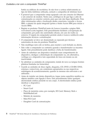 hotéis ou edifícios de escritórios. Se não tiver a certeza relativamente ao
tipo da linha telefónica utilizada, contacte a companhia de telefones local.
v É possível que o computador esteja equipado com um conector de Ethernet
e um conector de modem. Neste caso, certifique-se de que liga o cabo de
comunicações ao conector correcto, para que este não fique danificado. Para
obter informações sobre a localização destes conectores, consulte o Access
IBM, o sistema de ajuda integrado (prima o botão Access IBM para iniciar o
Access IBM).
v Registe os produtos ThinkPad junto da Lenovo (consulte a página Web:
www.lenovo.com/register). Este procedimento facilitará a recuperação do
computador, por parte das autoridades oficiais, em caso de roubo ou
extravio. O registo do computador permite ainda à Lenovo notificá-lo sobre
informações técnicas e actualizações.
v O computador só deve ser desmontado ou reparado por técnicos
autorizados da área de produtos ThinkPad.
v Não modifique nem cole os fechos, para manter o ecrã fechado ou aberto.
v Não volte o computador ao contrário quando o transformador se encontra
ligado. Este procedimento pode danificar a ficha do transformador.
v Antes de substituir um dispositivo instalado num compartimento de
dispositivo, desligue a alimentação do computador ou, em alternativa,
verifique se o dispositivo tem capacidade de troca em tensão ou em
inactividade.
v Se substituir as unidades do computador, instale de novo as tampas frontais
plásticas biseladas (se fornecidas).
v Guarde as unidades de disco rígido, disquetes, CD, DVD e CD-RW/DVD,
externas e removíveis, em contentores apropriados ou nas respectivas
embalagens de acondicionamento, quando as mesmas não estiverem a ser
utilizadas.
v Antes de instalar um destes dispositivos, toque numa superfície metálica ou
objecto metálico com ligação à terra. Este procedimento reduz qualquer
electricidade estática presente no seu corpo. A electricidade estática pode
danificar o dispositivo.
– PC Card
– Smart Card
– Placa de memória como, por exemplo, SD Card, Memory Stick e
MultiMediaCard
– Módulo de memória
– Mini-PCI Card
– Daughter Card de comunicações
Cuidados a ter com o computador ThinkPad
8 ThinkPad®
T40 Series Manual de Assistência e Resolução de Problemas
 