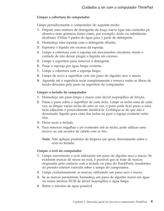 Limpar a cobertura do computador
Limpe periodicamente o computador do seguinte modo:
1. Prepare uma mistura de detergente da louça suave (que não contenha pó
abrasivo nem químicos fortes como, por exemplo, ácido ou substâncias
alcalinas). Utilize 5 partes de água para 1 parte de detergente.
2. Humedeça uma esponja com o detergente diluído.
3. Esprema o líquido em excesso da esponja.
4. Limpe a cobertura com a esponja em movimentos circulares, tendo o
cuidado de não deixar pingar o líquido em excesso.
5. Limpe a superfície para remover o detergente.
6. Passe a esponja por água limpa corrente.
7. Limpe a cobertura com a esponja limpa.
8. Limpe de novo a superfície com um pano de algodão seco e macio.
9. Aguarde até a superfície secar completamente e remova todas as fibras de
tecido deixadas pelo pano na superfície do computador.
Limpar o teclado do computador
1. Humedeça um pano limpo e macio com álcool isopropílico de fricção.
2. Passe o pano sobre a superfície de cada tecla. Limpe as teclas uma de cada
vez; se limpar várias teclas de uma só vez, o pano pode ficar preso a uma
tecla adjacente e possivelmente danificá-la. Certifique-se de que não é
derramado líquido para cima das teclas ou para o espaço existente entre
elas.
3. Deixe secar o teclado.
4. Para remover migalhas e pó existentes sob as teclas, pode utilizar uma
escova ou um secador de cabelo com ar frio.
Nota: Não aplique produtos de limpeza em spray directamente sobre o
ecrã ou teclado.
Limpar o ecrã do computador
1. Limpe suavemente o ecrã utilizando um pano de algodão seco e macio. Se
existirem marcas de riscos no ecrã, é possível que se trate de marcas
originadas pelo contacto com o teclado ou pino do TrackPoint, resultantes
da pressão exterior exercida sobre a tampa do computador.
2. Limpe cuidadosamente as marcas, utilizando um pano seco e macio.
3. Se as marcas persistirem, humedeça um pano de algodão macio em água
ou numa mistura 50-50 de álcool isopropílico e água limpa.
4. Retire o máximo de água possível.
Cuidados a ter com o computador ThinkPad
Capítulo 1. Descrição geral do seu novo computador ThinkPad 9
 